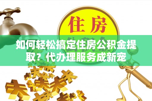 油尖旺如何轻松搞定住房公积金提取？代办理服务成新宠